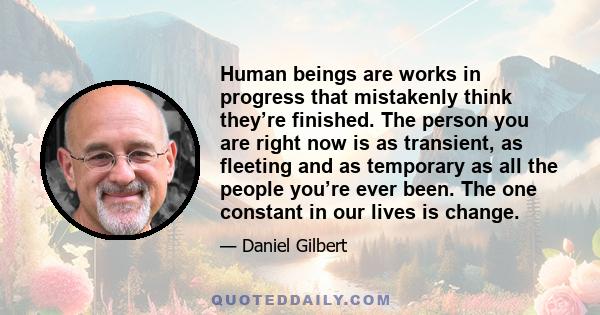 Human beings are works in progress that mistakenly think they’re finished. The person you are right now is as transient, as fleeting and as temporary as all the people you’re ever been. The one constant in our lives is