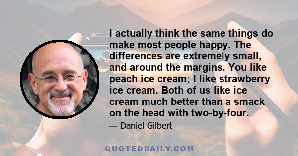 I actually think the same things do make most people happy. The differences are extremely small, and around the margins. You like peach ice cream; I like strawberry ice cream. Both of us like ice cream much better than