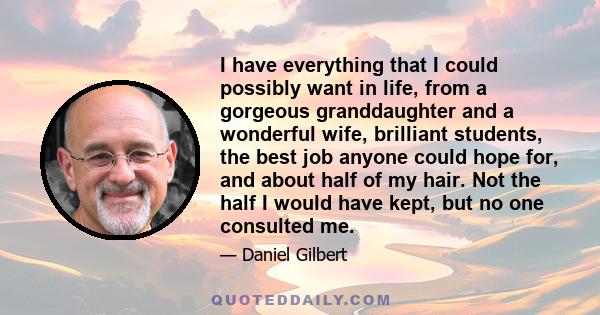 I have everything that I could possibly want in life, from a gorgeous granddaughter and a wonderful wife, brilliant students, the best job anyone could hope for, and about half of my hair. Not the half I would have