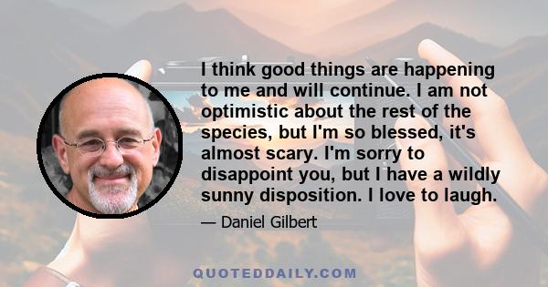 I think good things are happening to me and will continue. I am not optimistic about the rest of the species, but I'm so blessed, it's almost scary. I'm sorry to disappoint you, but I have a wildly sunny disposition. I