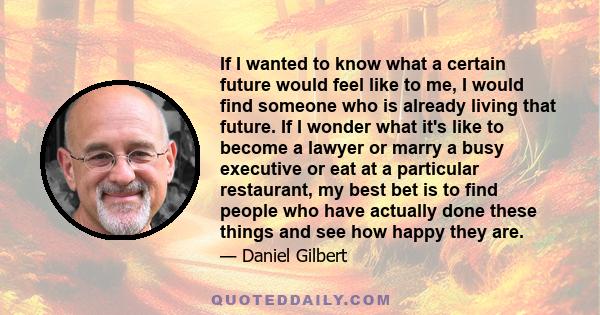 If I wanted to know what a certain future would feel like to me, I would find someone who is already living that future. If I wonder what it's like to become a lawyer or marry a busy executive or eat at a particular