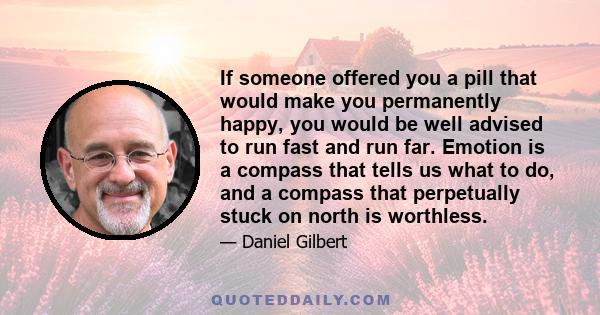 If someone offered you a pill that would make you permanently happy, you would be well advised to run fast and run far. Emotion is a compass that tells us what to do, and a compass that perpetually stuck on north is