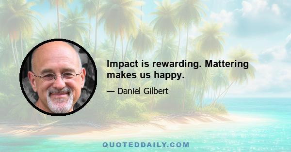 Impact is rewarding. Mattering makes us happy.