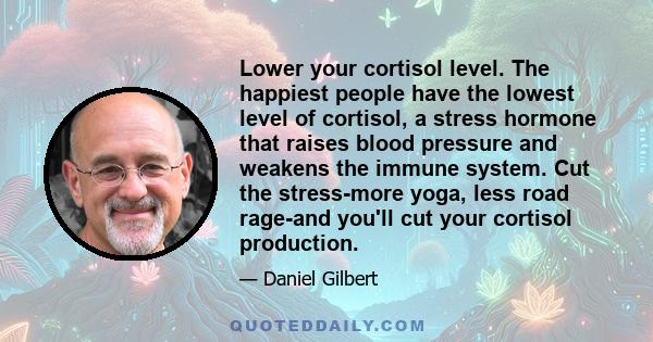 Lower your cortisol level. The happiest people have the lowest level of cortisol, a stress hormone that raises blood pressure and weakens the immune system. Cut the stress-more yoga, less road rage-and you'll cut your