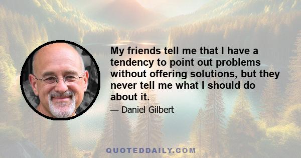 My friends tell me that I have a tendency to point out problems without offering solutions, but they never tell me what I should do about it.