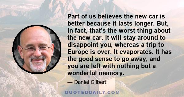 Part of us believes the new car is better because it lasts longer. But, in fact, that's the worst thing about the new car. It will stay around to disappoint you, whereas a trip to Europe is over. It evaporates. It has