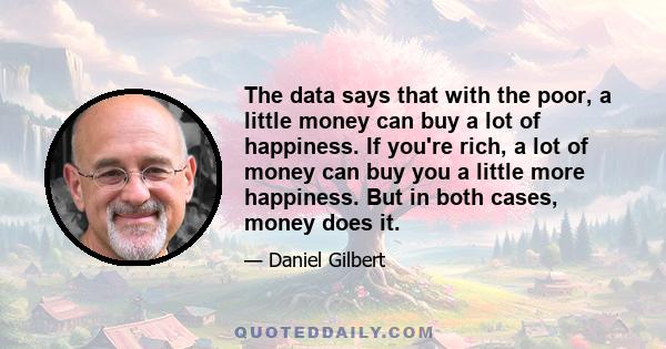 The data says that with the poor, a little money can buy a lot of happiness. If you're rich, a lot of money can buy you a little more happiness. But in both cases, money does it.