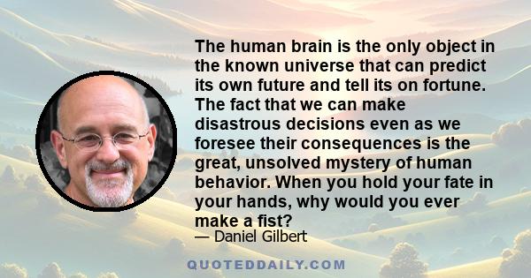 The human brain is the only object in the known universe that can predict its own future and tell its on fortune. The fact that we can make disastrous decisions even as we foresee their consequences is the great,