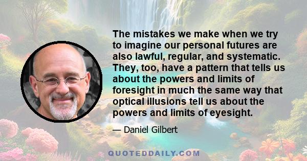 The mistakes we make when we try to imagine our personal futures are also lawful, regular, and systematic. They, too, have a pattern that tells us about the powers and limits of foresight in much the same way that