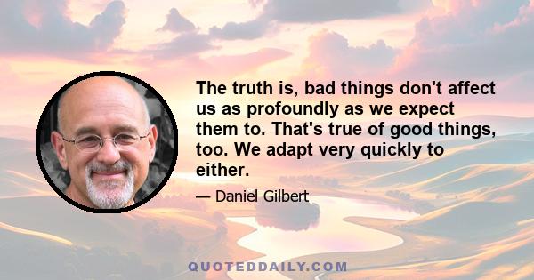 The truth is, bad things don't affect us as profoundly as we expect them to. That's true of good things, too. We adapt very quickly to either.