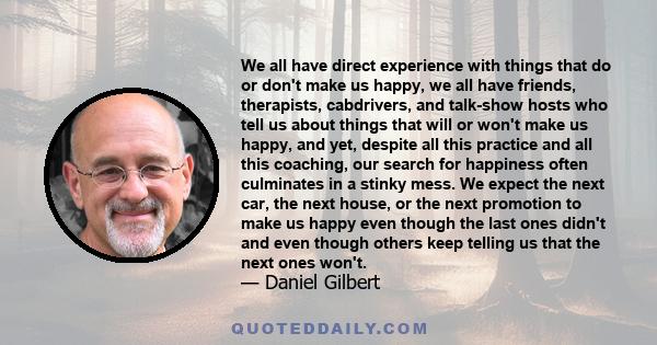 We all have direct experience with things that do or don't make us happy, we all have friends, therapists, cabdrivers, and talk-show hosts who tell us about things that will or won't make us happy, and yet, despite all