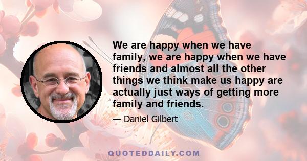 We are happy when we have family, we are happy when we have friends and almost all the other things we think make us happy are actually just ways of getting more family and friends.