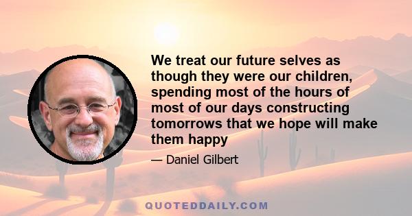 We treat our future selves as though they were our children, spending most of the hours of most of our days constructing tomorrows that we hope will make them happy