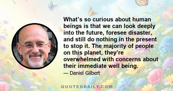 What’s so curious about human beings is that we can look deeply into the future, foresee disaster, and still do nothing in the present to stop it. The majority of people on this planet, they’re overwhelmed with concerns 