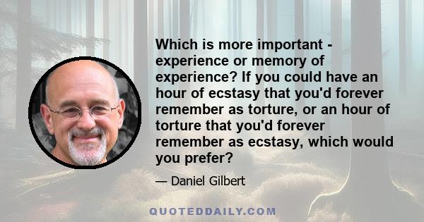 Which is more important - experience or memory of experience? If you could have an hour of ecstasy that you'd forever remember as torture, or an hour of torture that you'd forever remember as ecstasy, which would you