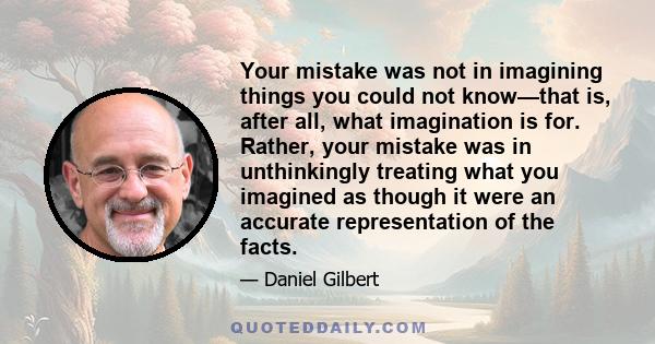 Your mistake was not in imagining things you could not know—that is, after all, what imagination is for. Rather, your mistake was in unthinkingly treating what you imagined as though it were an accurate representation