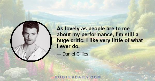 As lovely as people are to me about my performance, I'm still a huge critic. I like very little of what I ever do.