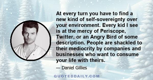 At every turn you have to find a new kind of self-sovereignty over your environment. Every kid I see is at the mercy of Periscope, Twitter, or an Angry Bird of some description. People are shackled to their mediocrity