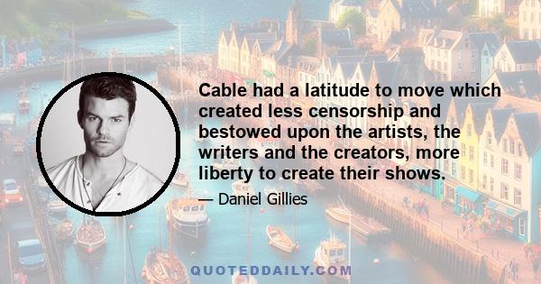 Cable had a latitude to move which created less censorship and bestowed upon the artists, the writers and the creators, more liberty to create their shows.