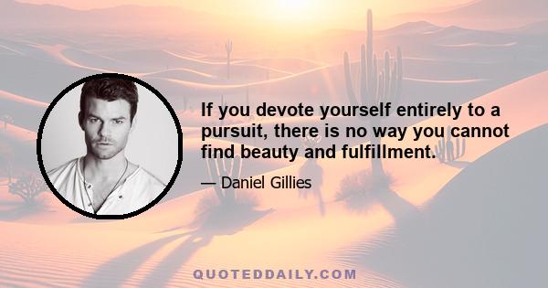 If you devote yourself entirely to a pursuit, there is no way you cannot find beauty and fulfillment.