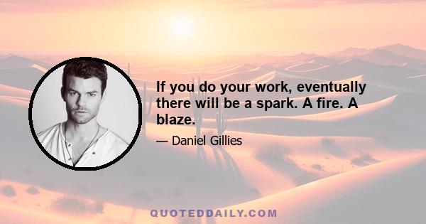 If you do your work, eventually there will be a spark. A fire. A blaze.