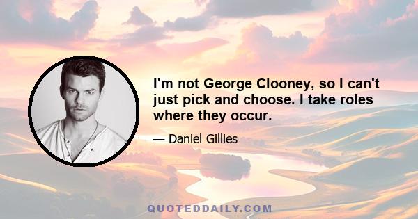 I'm not George Clooney, so I can't just pick and choose. I take roles where they occur.