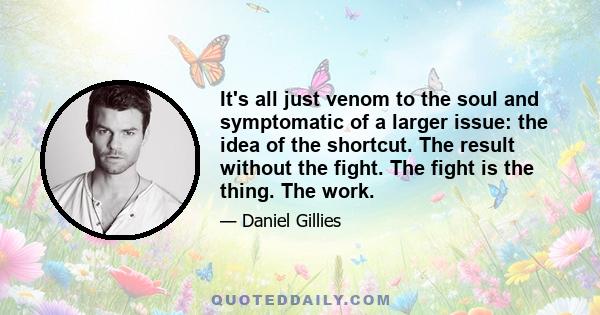 It's all just venom to the soul and symptomatic of a larger issue: the idea of the shortcut. The result without the fight. The fight is the thing. The work.