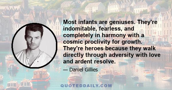 Most infants are geniuses. They're indomitable, fearless, and completely in harmony with a cosmic proclivity for growth. They're heroes because they walk directly through adversity with love and ardent resolve.