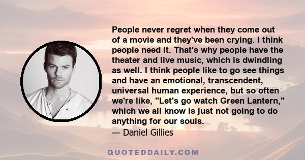 People never regret when they come out of a movie and they've been crying. I think people need it. That's why people have the theater and live music, which is dwindling as well. I think people like to go see things and