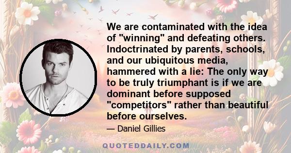 We are contaminated with the idea of winning and defeating others. Indoctrinated by parents, schools, and our ubiquitous media, hammered with a lie: The only way to be truly triumphant is if we are dominant before