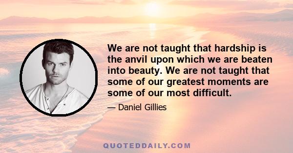 We are not taught that hardship is the anvil upon which we are beaten into beauty. We are not taught that some of our greatest moments are some of our most difficult.