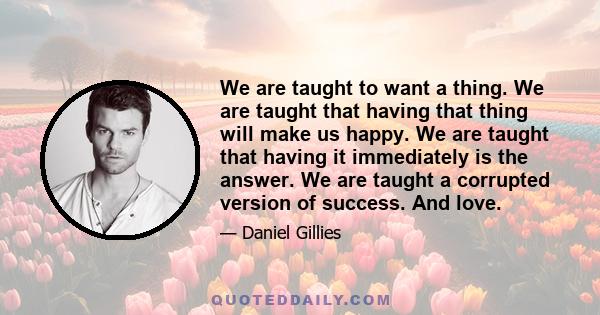 We are taught to want a thing. We are taught that having that thing will make us happy. We are taught that having it immediately is the answer. We are taught a corrupted version of success. And love.