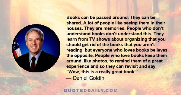 Books can be passed around. They can be shared. A lot of people like seeing them in their houses. They are memories. People who don't understand books don't understand this. They learn from TV shows about organizing