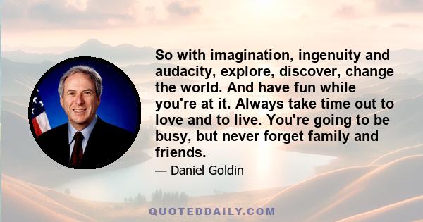 So with imagination, ingenuity and audacity, explore, discover, change the world. And have fun while you're at it. Always take time out to love and to live. You're going to be busy, but never forget family and friends.