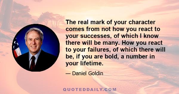 The real mark of your character comes from not how you react to your successes, of which I know there will be many. How you react to your failures, of which there will be, if you are bold, a number in your lifetime.