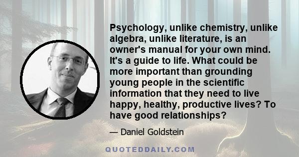 Psychology, unlike chemistry, unlike algebra, unlike literature, is an owner's manual for your own mind. It's a guide to life. What could be more important than grounding young people in the scientific information that