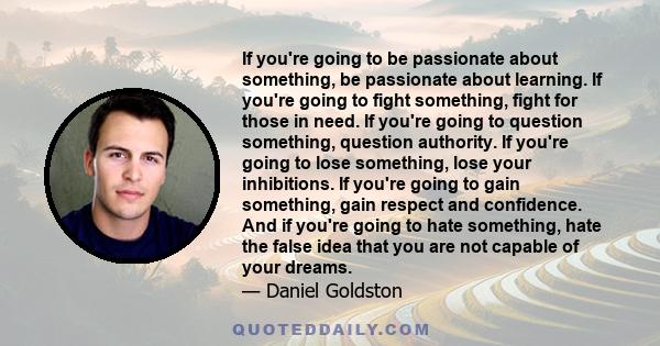 If you're going to be passionate about something, be passionate about learning. If you're going to fight something, fight for those in need. If you're going to question something, question authority. If you're going to