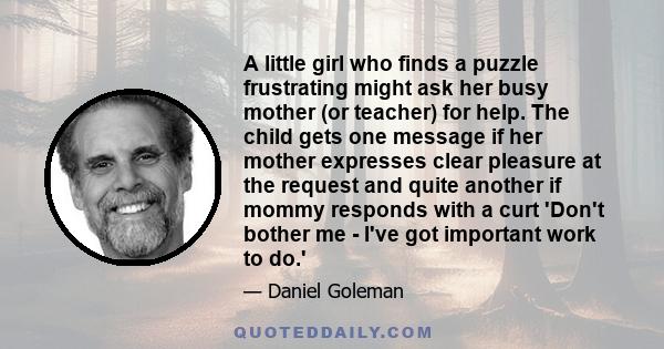 A little girl who finds a puzzle frustrating might ask her busy mother (or teacher) for help. The child gets one message if her mother expresses clear pleasure at the request and quite another if mommy responds with a