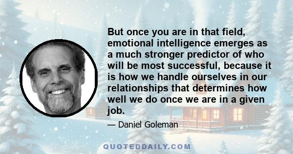 But once you are in that field, emotional intelligence emerges as a much stronger predictor of who will be most successful, because it is how we handle ourselves in our relationships that determines how well we do once