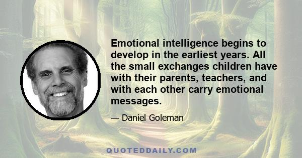 Emotional intelligence begins to develop in the earliest years. All the small exchanges children have with their parents, teachers, and with each other carry emotional messages.