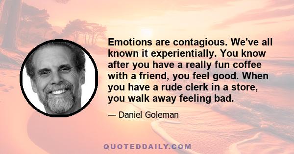 Emotions are contagious. We've all known it experientially. You know after you have a really fun coffee with a friend, you feel good. When you have a rude clerk in a store, you walk away feeling bad.