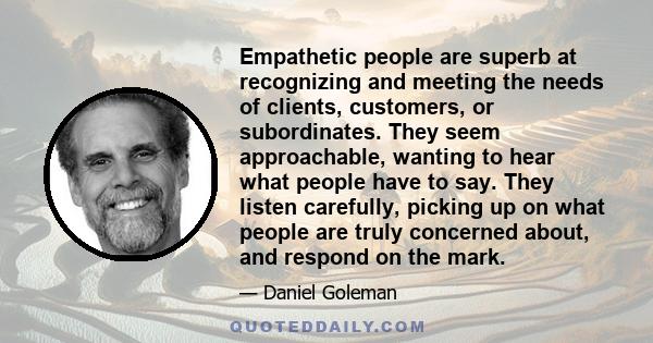 Empathetic people are superb at recognizing and meeting the needs of clients, customers, or subordinates. They seem approachable, wanting to hear what people have to say. They listen carefully, picking up on what people 