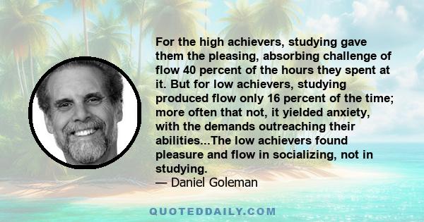 For the high achievers, studying gave them the pleasing, absorbing challenge of flow 40 percent of the hours they spent at it. But for low achievers, studying produced flow only 16 percent of the time; more often that