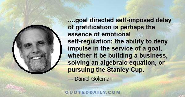 ....goal directed self-imposed delay of gratification is perhaps the essence of emotional self-regulation: the ability to deny impulse in the service of a goal, whether it be building a business, solving an algebraic