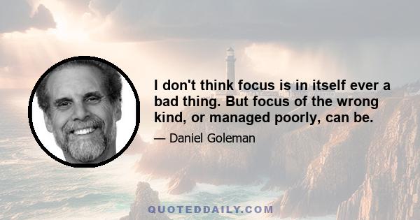 I don't think focus is in itself ever a bad thing. But focus of the wrong kind, or managed poorly, can be.