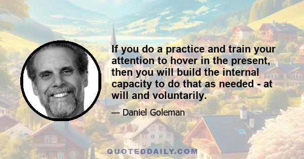 If you do a practice and train your attention to hover in the present, then you will build the internal capacity to do that as needed - at will and voluntarily.