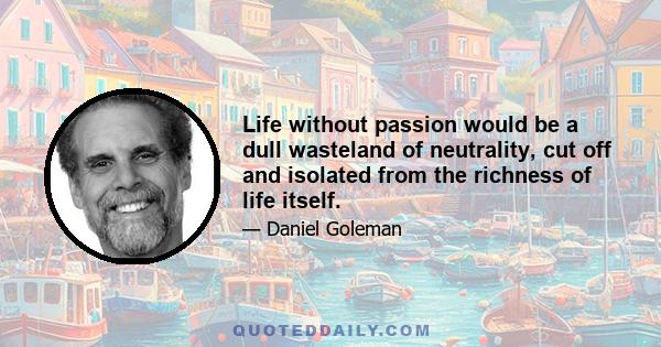 Life without passion would be a dull wasteland of neutrality, cut off and isolated from the richness of life itself.