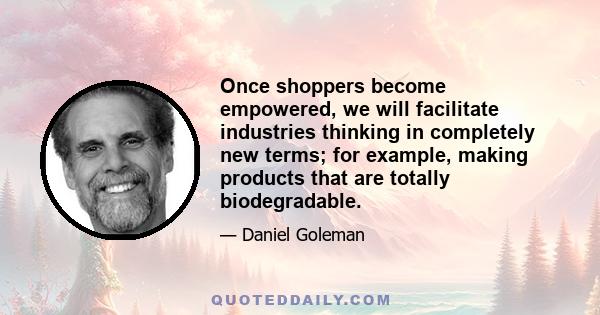 Once shoppers become empowered, we will facilitate industries thinking in completely new terms; for example, making products that are totally biodegradable.