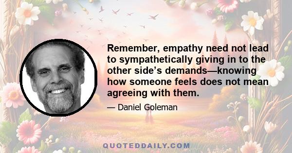 Remember, empathy need not lead to sympathetically giving in to the other side’s demands—knowing how someone feels does not mean agreeing with them.