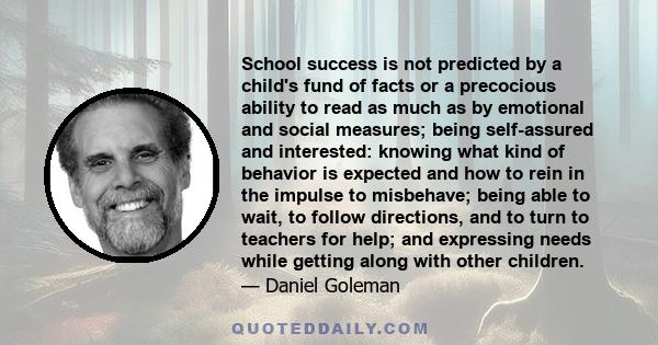 School success is not predicted by a child's fund of facts or a precocious ability to read as much as by emotional and social measures; being self-assured and interested: knowing what kind of behavior is expected and